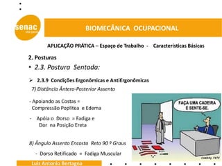 BIOMECÂNICA OCUPACIONAL

       APLICAÇÃO PRÁTICA – Espaço de Trabalho - Características Básicas

2. Posturas
• 2.3. Postura Sentada:
 2.3.9 Condições Ergonômicas e AntiErgonômicas
 7) Distância Ântero-Posterior Assento

- Apoiando as Costas =
  Compressão Poplítea e Edema
- Apóia o Dorso = Fadiga e
   Dor na Posição Ereta


8) Ângulo Assento Encosto Reto 90 º Graus
  - Dorso Retificado = Fadiga Muscular
 Luiz Antonio Bertagna
 