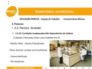 BIOMECÂNICA OCUPACIONAL

            APLICAÇÃO PRÁTICA – Espaço de Trabalho - Características Básicas

    2. Posturas
    • 2.3. Postura Sentada:
     2.3.10 Condições Inadequadas Não Dependentes da Cadeira
     1) Balcões / Bancadas Feitas para Trabalho Em Pé

 - Balcões Altos – Ajustes Prejudicados

- Elevar Assento sempre será Insuficiente

 - Coluna Retificada

 - Pés Suspensos

     Luiz Antonio Bertagna
 
