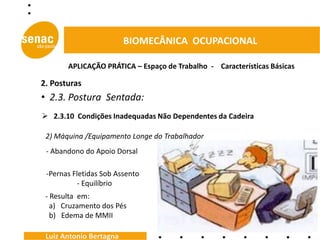 BIOMECÂNICA OCUPACIONAL

       APLICAÇÃO PRÁTICA – Espaço de Trabalho - Características Básicas

2. Posturas
• 2.3. Postura Sentada:
 2.3.10 Condições Inadequadas Não Dependentes da Cadeira

 2) Máquina /Equipamento Longe do Trabalhador
 - Abandono do Apoio Dorsal

 -Pernas Fletidas Sob Assento
           - Equilíbrio
 - Resulta em:
   a) Cruzamento dos Pés
   b) Edema de MMII

 Luiz Antonio Bertagna
 