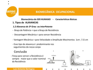 BIOMECÂNICA OCUPACIONAL

          Biomecânica do SER HUMANO - Características Básicas
 1. Tipos de ALAVANCAS
 1.2 Alavanca de 3º Grau ou InterPotente
 - Braço de Potência < que o Braço de Resistência
 - Desvantagem Mecânica > para vencer Resistência

 - Vantagem Mecânica > para Velocidade e Amplitude Movimentos 1cm / 15 cm
 - Esse tipo de alavanca é predominante nos
   seguimentos do nosso corpo

  Conclusão
- Força para vencer a Resistência é
  sempre maior que o valor nominal
  da Resistência


  Luiz Antonio Bertagna
 