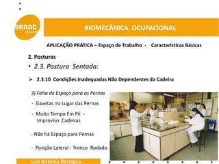BIOMECÂNICA OCUPACIONAL

       APLICAÇÃO PRÁTICA – Espaço de Trabalho - Características Básicas

2. Posturas
• 2.3. Postura Sentada:
 2.3.10 Condições Inadequadas Não Dependentes da Cadeira

 3) Falta de Espaço para as Pernas
 - Gavetas no Lugar das Pernas
 - Muito Tempo Em Pé -
   Improviso Cadeiras

 - Não há Espaço para Pernas

 - Posição Lateral - Tronco Rodado

 Luiz Antonio Bertagna
 