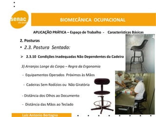 BIOMECÂNICA OCUPACIONAL

       APLICAÇÃO PRÁTICA – Espaço de Trabalho - Características Básicas

2. Posturas
• 2.3. Postura Sentada:
 2.3.10 Condições Inadequadas Não Dependentes da Cadeira

3) Arranjos Longe do Corpo – Regra da Ergonomia

 - Equipamentos Operados Próximos às Mãos

 - Cadeiras Sem Rodízios ou Não Giratória

 - Distância dos Olhos ao Documento

 - Distância das Mãos ao Teclado

 Luiz Antonio Bertagna
 
