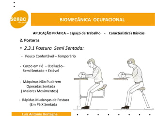 BIOMECÂNICA OCUPACIONAL

        APLICAÇÃO PRÁTICA – Espaço de Trabalho - Características Básicas
2. Posturas
• 2.3.1 Postura Semi Sentada:
 - Pouco Confortável – Temporário

- Corpo em Pé – Oscilação–
  Semi Sentado + Estável

- Máquinas Não Puderem
    Operadas Sentada
 ( Maiores Movimentos)

- Rápidas Mudanças de Postura
      (Em Pé X Sentada

 Luiz Antonio Bertagna
 