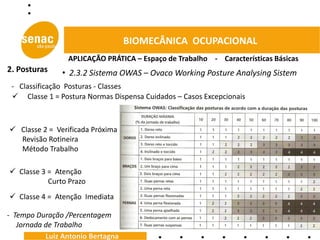 BIOMECÂNICA OCUPACIONAL
                 APLICAÇÃO PRÁTICA – Espaço de Trabalho - Características Básicas
2. Posturas    • 2.3.2 Sistema OWAS – Ovaco Working Posture Analysing Sistem
 - Classificação Posturas - Classes
  Classe 1 = Postura Normas Dispensa Cuidados – Casos Excepcionais



 Classe 2 = Verificada Próxima
  Revisão Rotineira
  Método Trabalho

 Classe 3 = Atenção
           Curto Prazo
 Classe 4 = Atenção Imediata

- Tempo Duração /Percentagem
   Jornada de Trabalho
           Luiz Antonio Bertagna
 