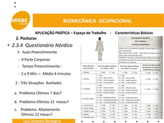 BIOMECÂNICA OCUPACIONAL

              APLICAÇÃO PRÁTICA – Espaço de Trabalho - Características Básicas
   2. Posturas
• 2.3.4 Questionário Nórdico
    1- Auto Preenchimento
     - 9 Parte Corporais
                                              - Indicação Pontos Dolorosos
     - Tempo Preenchimento :
     - 2 a 9 Min. = Média 4 minutos

   2 - Três Situações Avaliadas

   a. Problema Últimos 7 dias?

   b. Problema Últimos 12 meses?
   c. Problema Afastamento
      Últimos 12 meses?
        Luiz Antonio Bertagna
 