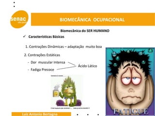 BIOMECÂNICA OCUPACIONAL

                           Biomecânica do SER HUMANO
 Características Básicas

 1. Contrações Dinâmicas – adaptação muito boa

 2. Contrações Estáticas
   - Dor muscular Intensa
                                  - Ácido Lático
   - Fadiga Precoce




Luiz Antonio Bertagna
 