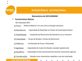 BIOMECÂNICA OCUPACIONAL

                         Biomecânica do SER HUMANO
 Características Básicas
  - Os músculos têm :
  a) Força: - Potência Máxima em uma única contração voluntária

  b) Resistência: - Capacidade de Repetição ou Tempo de Sustentação Esforço

  c) Flexibilidade: - Amplitude de Movimento dos Membros ao se moverem

  d) Velocidade: - Tempo de Reação e Tempo de Movimento

  e) Potência:    - Combinação de Força e Velocidade

  f) Agilidade:   - Capacidade de mudar de direção e posição rapidamente

  g) Equilíbrio: - Capacidade manter posicionamento durante movimento vigoroso

  g) Coordenação: - Relação entre movimentos repetidos e de alta velocidade
Luiz Antonio Bertagna
 