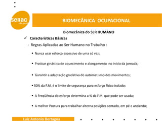 BIOMECÂNICA OCUPACIONAL

                          Biomecânica do SER HUMANO
 Características Básicas
  - Regras Aplicadas ao Ser Humano no Trabalho :

     Nunca usar esforço excessivo de uma só vez;

     Praticar ginástica de aquecimento e alongamento no início da jornada;


     Garantir a adaptação gradativa do automatismo dos movimentos;

     50% da F.M. é o limite de segurança para esforço físico isolado;

     A Freqüência do esforço determina a % da F.M que pode ser usada;

     A melhor Postura para trabalhar alterna posições sentado, em pé e andando;


Luiz Antonio Bertagna
 