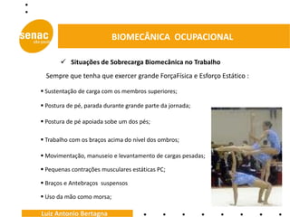 BIOMECÂNICA OCUPACIONAL

        Situações de Sobrecarga Biomecânica no Trabalho
  Sempre que tenha que exercer grande ForçaFísica e Esforço Estático :

 Sustentação de carga com os membros superiores;

 Postura de pé, parada durante grande parte da jornada;

 Postura de pé apoiada sobe um dos pés;

 Trabalho com os braços acima do nível dos ombros;

 Movimentação, manuseio e levantamento de cargas pesadas;

 Pequenas contrações musculares estáticas PC;

 Braços e Antebraços suspensos

 Uso da mão como morsa;

Luiz Antonio Bertagna
 