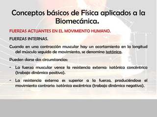 Conceptos básicos de Física aplicados a la
Biomecánica.
FUERZAS ACTUANTES EN EL MOVIMIENTO HUMANO.
FUERZAS INTERNAS.
Cuando en una contracción muscular hay un acortamiento en la longitud
del músculo seguido de movimiento, se denomina isotónica.
Pueden darse dos circunstancias:
- La fuerza muscular vence la resistencia externa: isotónica concéntrica
(trabajo dinámico positivo).
- La resistencia externa es superior a la fuerza, produciéndose el
movimiento contrario: isotónica excéntrica (trabajo dinámico negativo).
 
