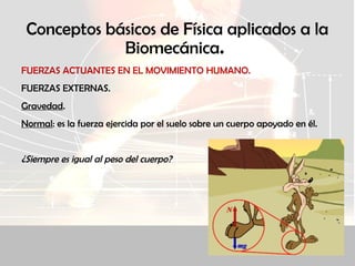 Conceptos básicos de Física aplicados a la
Biomecánica.
FUERZAS ACTUANTES EN EL MOVIMIENTO HUMANO.
FUERZAS EXTERNAS.
Gravedad.
Normal: es la fuerza ejercida por el suelo sobre un cuerpo apoyado en él.
¿Siempre es igual al peso del cuerpo?
 