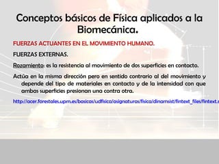 Conceptos básicos de Física aplicados a la
Biomecánica.
FUERZAS ACTUANTES EN EL MOVIMIENTO HUMANO.
FUERZAS EXTERNAS.
Rozamiento: es la resistencia al movimiento de dos superficies en contacto.
Actúa en la misma dirección pero en sentido contrario al del movimiento y
depende del tipo de materiales en contacto y de la intensidad con que
ambas superficies presionan una contra otra.
http://acer.forestales.upm.es/basicas/udfisica/asignaturas/fisica/dinamsist/fintext_files/fintext.s
 