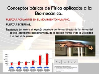 Conceptos básicos de Física aplicados a la
Biomecánica.
FUERZAS ACTUANTES EN EL MOVIMIENTO HUMANO.
FUERZAS EXTERNAS.
Resistencia (al aire o al agua): depende de forma directa de la forma del
objeto (coeficiente aerodinámico), de la sección frontal y de la velocidad
a la que se desplaza.
 
