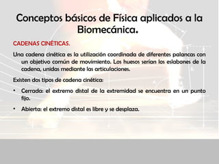 Conceptos básicos de Física aplicados a la
Biomecánica.
CADENAS CINÉTICAS.
Una cadena cinética es la utilización coordinada de diferentes palancas con
un objetivo común de movimiento. Los huesos serían los eslabones de la
cadena, unidas mediante las articulaciones.
Existen dos tipos de cadena cinética:
• Cerrada: el extremo distal de la extremidad se encuentra en un punto
fijo.
• Abierta: el extremo distal es libre y se desplaza.
 