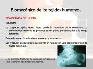 Biomecánica de los tejidos humanos.
BIOMECÁNICA DEL HUESO.
TENSIÓN:
La carga se aplica hacia fuera desde la superficie de la estructura La
deformación máxima se produce en un plano perpendicular a la carga
aplicada.
Bajo esta carga, la estructura se alarga y se estrecha.
Las fracturas producidas se suelen ver en huesos con una gran proporcion de
hueso esponjoso.
Por ejemplo: fracturas de calcáneo adyacentes
a la inserción del tendón de Aquiles.
 
