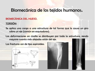 Biomecánica de los tejidos humanos.
BIOMECÁNICA DEL HUESO.
TORSIÓN:
Se aplica una carga a una estructura de tal forma que le causa un giro
sobre un eje (común en esquiadores).
Las deformaciones en cizalla se distribuyen por toda la estructura, siendo
mayores cuanto más alejadas están del eje.
Las fracturas son de tipo espiroideo.
 