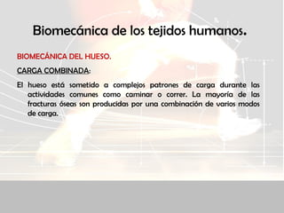Biomecánica de los tejidos humanos.
BIOMECÁNICA DEL HUESO.
CARGA COMBINADA:
El hueso está sometido a complejos patrones de carga durante las
actividades comunes como caminar o correr. La mayoría de las
fracturas óseas son producidas por una combinación de varios modos
de carga.
 