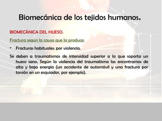 Biomecánica de los tejidos humanos.
BIOMECÁNICA DEL HUESO.
Fractura según la causa que la produce:
• Fracturas habituales: por violencia.
Se deben a traumatismos de intensidad superior a la que soporta un
hueso sano. Según la violencia del traumatismo las encontramos de
alta y baja energía (un accidente de automóvil y una fractura por
torsión en un esquiador, por ejemplo).
 