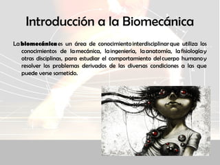 Introducción a la Biomecánica
La biomecánica es un área de conocimiento interdisciplinar que utiliza los
conocimientos de la mecánica, la ingeniería, la anatomía, la fisiología y
otras disciplinas, para estudiar el comportamiento del cuerpo humano y
resolver los problemas derivados de las diversas condiciones a las que
puede verse sometido.
 