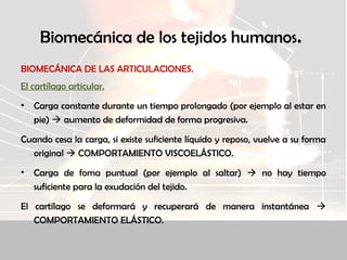 Biomecánica de los tejidos humanos.
BIOMECÁNICA DE LAS ARTICULACIONES.
El cartílago articular.
• Carga constante durante un tiempo prolongado (por ejemplo al estar en
pie)  aumento de deformidad de forma progresiva.
Cuando cesa la carga, si existe suficiente líquido y reposo, vuelve a su forma
original  COMPORTAMIENTO VISCOELÁSTICO.
• Carga de foma puntual (por ejemplo al saltar)  no hay tiempo
suficiente para la exudación del tejido.
El cartílago se deformará y recuperará de manera instantánea 
COMPORTAMIENTO ELÁSTICO.
 