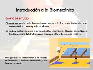 Introducción a la Biomecánica.
CAMPO DE ESTUDIO.
Cinemática: parte de la biomecánica que estudia los movimientos sin tener
en cuenta las causas que lo producen.
Se dedica exclusivamente a su descripción. Describe las técnicas deportivas o
las diferentes habilidades y recorridos que el hombre puede realizar.
Por ejemplo: un lanzamiento a la canasta
en baloncesto o la distancia recorrida por el
base en un partido.
 