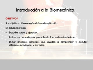 Introducción a la Biomecánica.
OBJETIVOS.
Sus objetivos difieren según el área de aplicación.
En educación física:
- Describir tareas y ejercicios.
- Indicar una serie de principios sobre la forma de evitar lesiones.
- Dictar principios generales que ayuden a comprender y ejecutar
diferentes actividades y ejercicios.
 