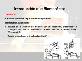 Introducción a la Biomecánica.
OBJETIVOS.
Sus objetivos difieren según el área de aplicación.
Biomecánica ocupacional:
- Estudio de la relación del hombre con las máquinas, encaminado a
conseguir un mayor rendimiento, menos lesiones y menor fatiga
(Ergonomía).
- Construcción de aparatos de rehabilitación.
 