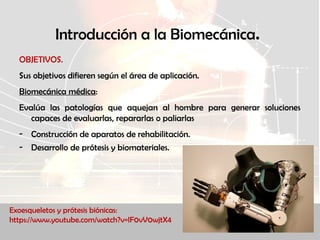 Introducción a la Biomecánica.
OBJETIVOS.
Sus objetivos difieren según el área de aplicación.
Biomecánica médica:
Evalúa las patologías que aquejan al hombre para generar soluciones
capaces de evaluarlas, repararlas o paliarlas
- Construcción de aparatos de rehabilitación.
- Desarrollo de prótesis y biomateriales.
Exoesqueletos y prótesis biónicas:
https://www.youtube.com/watch?v=lF0vV0wjtX4
 