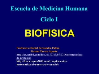 BIOFISICA
Escuela de Medicina Humana
Ciclo I
Profesores: Daniel Fernandez Palma
Gaston Tavara Aponte
http://es.scribd.com/doc/37170719/07-07-Nanomecanica-
de-proteinas
http://fisica.laguia2000.com/complementos-
matematicos/el-numero-de-reynolds
 