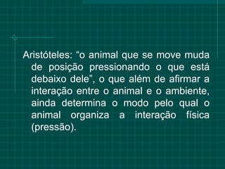 Aristóteles: “o animal que se move muda de posição pressionando o que está debaixo dele”, o que além de afirmar a interação entre o animal e o ambiente, ainda determina o modo pelo qual o animal organiza a interação física (pressão).  