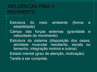 INFLUÊNCIAS PARA O MOVIMENTO Estrutura do meio ambiente (forma e estabilidade) Campo das forças externas (gravidade e velocidade do movimento) Estrutura do sistema (disposição dos ossos, atividade muscular resultante, escala ou tamanho, integração motora e outros) Estado mental (grau de atenção, motivação) Tarefa a ser cumprida.  