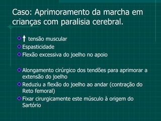 Caso: Aprimoramento da marcha em crianças com paralisia cerebral. tensão muscular Espasticidade Flexão excessiva do joelho no apoio Alongamento cirúrgico dos tendões para aprimorar a extensão do joelho Reduziu a flexão do joelho ao andar (contração do Reto femoral) Fixar cirurgicamente este músculo à origem do Sartório  