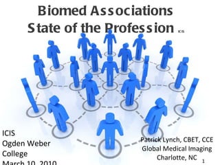 Biomed Associations State of the Profession  ICIS Patrick Lynch, CBET, CCE Global Medical Imaging Charlotte, NC ICIS Ogden Weber College March 10, 2010 