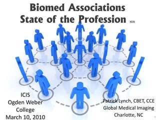 Biomed AssociationsState of the Profession ICIS ICIS Ogden Weber College March 10, 2010 Patrick Lynch, CBET, CCE Global Medical Imaging Charlotte, NC 1 