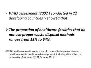 • WHO assessment (2002 ) conducted in 22
developing countries :- showed that
The proportion of healthcare facilities that do
not use proper waste disposal methods
ranges from 18% to 64%.
(WHO-Health-care waste management,To reduce the burden of disease,
health-care waste needs sound management, including alternatives to
incineration,Fact sheet N°281,October 2011 )
 