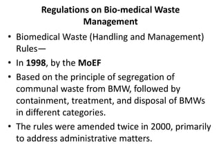 Regulations on Bio-medical Waste
Management
• Biomedical Waste (Handling and Management)
Rules—
• In 1998, by the MoEF
• Based on the principle of segregation of
communal waste from BMW, followed by
containment, treatment, and disposal of BMWs
in different categories.
• The rules were amended twice in 2000, primarily
to address administrative matters.
 