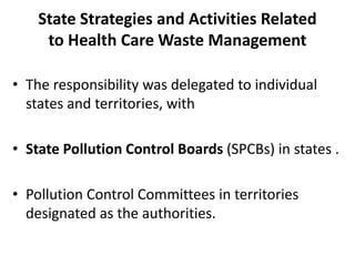 State Strategies and Activities Related
to Health Care Waste Management
• The responsibility was delegated to individual
states and territories, with
• State Pollution Control Boards (SPCBs) in states .
• Pollution Control Committees in territories
designated as the authorities.
 