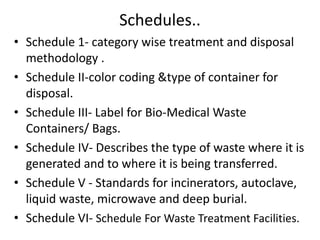 Schedules..
• Schedule 1- category wise treatment and disposal
methodology .
• Schedule II-color coding &type of container for
disposal.
• Schedule III- Label for Bio-Medical Waste
Containers/ Bags.
• Schedule IV- Describes the type of waste where it is
generated and to where it is being transferred.
• Schedule V - Standards for incinerators, autoclave,
liquid waste, microwave and deep burial.
• Schedule VI- Schedule For Waste Treatment Facilities.
 