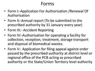 Forms
• Form I:-Application For Authorisation /Renewal Of
Authorisation
• Form II:-Annual report (To be submitted to the
prescribed authority by 31 January every year)
• Form III:- Accident Reporting
• Form IV:-Authorisation for operating a facility for
collection, reception, treatment, storage transport
and disposal of biomedical wastes.
• Form V:- Application for filing appeal against order
passed by the prescribed authority at district level or
regional office of the PCB acting as prescribed
authority or the State/Union Territory level authority
 