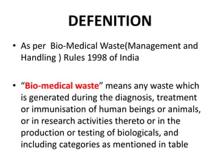 DEFENITION
• As per Bio-Medical Waste(Management and
Handling ) Rules 1998 of India
• “Bio-medical waste” means any waste which
is generated during the diagnosis, treatment
or immunisation of human beings or animals,
or in research activities thereto or in the
production or testing of biologicals, and
including categories as mentioned in table
 