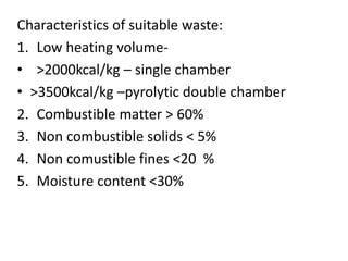 Characteristics of suitable waste:
1. Low heating volume-
• >2000kcal/kg – single chamber
• >3500kcal/kg –pyrolytic double chamber
2. Combustible matter > 60%
3. Non combustible solids < 5%
4. Non comustible fines <20 %
5. Moisture content <30%
 