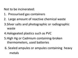 Not to be incinerated:
1. Pressurised gas containers
2. Large amount of reactive chemical waste
3.Silver salts and photographic or radiographic
waste
4.Halogeated plastics such as PVC
5.High Hg or Cadmium containing-broken
thermometers, used batteries
6. Sealed ampules or ampules containing heavy
metals
 