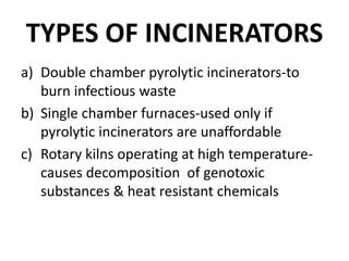 TYPES OF INCINERATORS
a) Double chamber pyrolytic incinerators-to
burn infectious waste
b) Single chamber furnaces-used only if
pyrolytic incinerators are unaffordable
c) Rotary kilns operating at high temperature-
causes decomposition of genotoxic
substances & heat resistant chemicals
 
