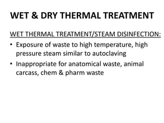 WET & DRY THERMAL TREATMENT
WET THERMAL TREATMENT/STEAM DISINFECTION:
• Exposure of waste to high temperature, high
pressure steam similar to autoclaving
• Inappropriate for anatomical waste, animal
carcass, chem & pharm waste
 