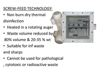 SCREW-FEED TECHNOLOGY:
• Non burn dry thermal
disinfection
• Heated in a rotating auger
• Waste volume reduced by
80% volume & 20-35 % wt
• Suitable for inf waste
and sharps
• Cannot be used for pathological
, cytotoxic or radioactive waste
 