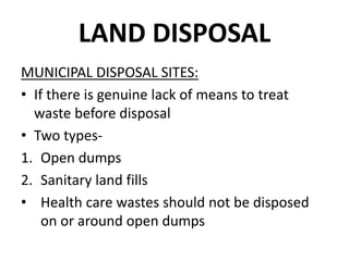 LAND DISPOSAL
MUNICIPAL DISPOSAL SITES:
• If there is genuine lack of means to treat
waste before disposal
• Two types-
1. Open dumps
2. Sanitary land fills
• Health care wastes should not be disposed
on or around open dumps
 