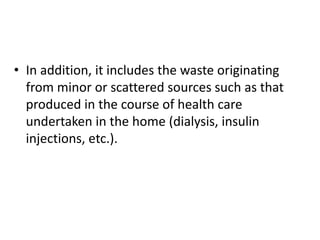 • In addition, it includes the waste originating
from minor or scattered sources such as that
produced in the course of health care
undertaken in the home (dialysis, insulin
injections, etc.).
 