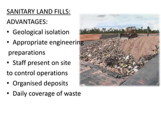 SANITARY LAND FILLS:
ADVANTAGES:
• Geological isolation
• Appropriate engineering
preparations
• Staff present on site
to control operations
• Organised deposits
• Daily coverage of waste
 