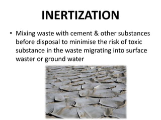 INERTIZATION
• Mixing waste with cement & other substances
before disposal to minimise the risk of toxic
substance in the waste migrating into surface
waster or ground water
 