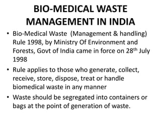 BIO-MEDICAL WASTE
MANAGEMENT IN INDIA
• Bio-Medical Waste (Management & handling)
Rule 1998, by Ministry Of Environment and
Forests, Govt of India came in force on 28th July
1998
• Rule applies to those who generate, collect,
receive, store, dispose, treat or handle
biomedical waste in any manner
• Waste should be segregated into containers or
bags at the point of generation of waste.
 